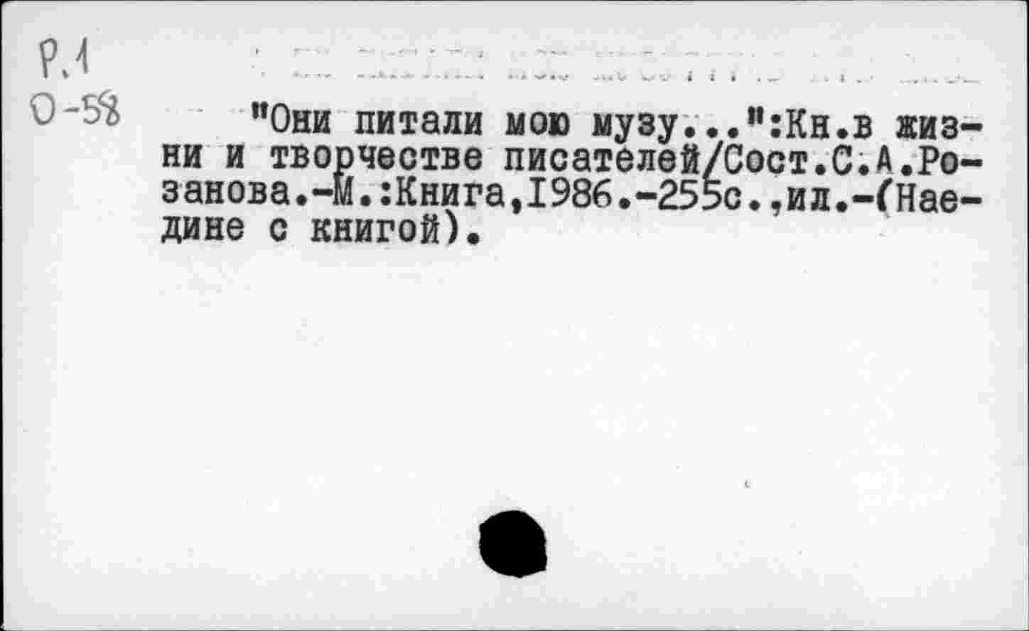 ﻿Р.4
0-5^
"Они питали мою музу...":Кн.в жизни и творчестве писателей/Сост.С.А.Розанова.-М.:Книга,1986.-255с.,ил.-ГНае-дине с книгой).